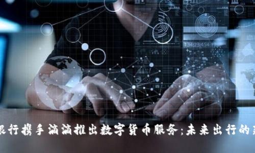 中国银行携手滴滴推出数字货币服务：未来出行的新选择